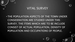 VITAL SURVEY
• THE POPULATION ASPECTS OF THE TOWN UNDER
CONSIDERATION ARE STUDIED UNDER THIS
SURVEY. THE ITEMS WHICH ARE TO BE INCLUDE
CONSIST OF ACTUAL POPULATION, DENSITY OF
POPULATION AND OCCUPATIONS OF PEOPLE.
 