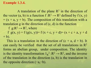 Example 1.3.4.
A translation of the plane R2 in the direction of
the vector (a, b) is a function f :R2 → R2 defined by f (x, y)
= (x + a, y + b). The composition of this translation with a
translation g in the direction of (c, d) is the function
f g:R2 → R2, where
f g(x, y) = f (g(x, y))= f (x + c, y + d)= (x + c + a, y + d
+ b).
This is a translation in the direction of (c + a, d + b). It
can easily be verified that the set of all translations in R2
forms an abelian group, under composition. The identity
is the identity transformation 1R
2 :R2 → R2, and the inverse
of the translation in the direction (a, b) is the translation in
the opposite direction (−a,−b).
 