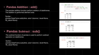 • Pandas Addition : add()
The pandas addition function perform addition of dataframes.
The addition is performed element wise.
Syntax :
pandas.DataFrame.add(other, axis=’columns’, level=None,
fill_value=None)
• Pandas Subtract : sub()
The subtract function of pandas is used to perform subtract
operation on dataframes.
Syntax :
pandas.DataFrame.sub(other, axis=’columns’, level=None,
fill_value=None)
 