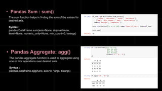 • Pandas Sum : sum()
The sum function helps in finding the sum of the values for
desired axis.
Syntax :
pandas.DataFrame.sum(axis=None, skipna=None,
level=None, numeric_only=None, min_count=0, kwargs)
• Pandas Aggregate: agg()
The pandas aggregate function is used to aggregate using
one or mor operations over desired axis.
Syntax :
pandas.dataframe.agg(func, axis=0, *args, kwargs)
 