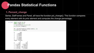 1. Percent_change
Series, DatFrames and Panel, all have the function pct_change(). This function compares
every element with its prior element and computes the change percentage.
Pandas Statistical Functions
 
