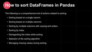 The following is a comprehensive list of actions related to sorting:
• Sorting based on a single column
• Sorting based on multiple columns
• Sorting by multiple columns with varying sort orders
• Sorting by index
• Disregarding the index while sorting
• Selection of the sorting algorithm
• Managing missing values during sorting.
How to sort DataFrames in Pandas
 