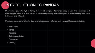 INTRODUCTION TO PANDAS
Pandas is a powerful Python library that provides high-performance, easy-to-use data structures and
data analysis tools. It is built on top of the NumPy library and is designed to make working with data
both easy and efficient.
Pandas is a popular choice for data analysis because it offers a wide range of features, including:
• DataFrame
• Series
• Indexing
• Data manipulation
• Time series
• Plotting
 