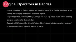 • Logical operators in Python pandas are used to combine or modify conditions when
filtering and querying data within DataFrame objects.
• Logical operators, including AND (&), OR (|), and NOT (~), play a crucial role in creating
complex conditions for data selection.
• Example: df[(df['column1'] > 50) & (df['column2'] == 'value')] selects rows where 'column1'
is greater than 50 and 'column2' is equal to 'value'.
Logical Operators in Pandas
 