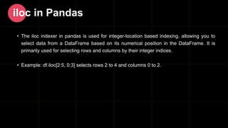 • The iloc indexer in pandas is used for integer-location based indexing, allowing you to
select data from a DataFrame based on its numerical position in the DataFrame. It is
primarily used for selecting rows and columns by their integer indices.
• Example: df.iloc[2:5, 0:3] selects rows 2 to 4 and columns 0 to 2.
iloc in Pandas
 