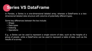 Series VS DataFrame
In Pandas, a Series is a one-dimensional labeled array, whereas a DataFrame is a two-
dimensional labeled data structure with columns of potentially different types.
Some key differences between the two include:
• Shape
• Data types
• Indexing
• Operations
E.g., a Series can be used to represent a single column of data, such as the heights of a
group of people, while a DataFrame can be used to represent a table of data, such as the
results of a survey.
 