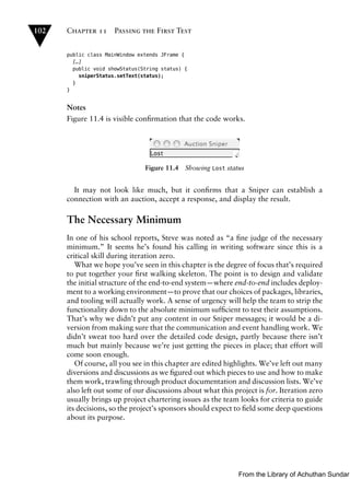 102   Chapter 11      Passing the First Test


      public class MainWindow extends JFrame {
        […]
        public void showStatus(String status) {
          sniperStatus.setText(status);
        }
      }


      Notes
      Figure 11.4 is visible conﬁrmation that the code works.




                                Figure 11.4   Showing Lost status


        It may not look like much, but it conﬁrms that a Sniper can establish a
      connection with an auction, accept a response, and display the result.

      The Necessary Minimum
      In one of his school reports, Steve was noted as “a ﬁne judge of the necessary
      minimum.” It seems he’s found his calling in writing software since this is a
      critical skill during iteration zero.
         What we hope you’ve seen in this chapter is the degree of focus that’s required
      to put together your ﬁrst walking skeleton. The point is to design and validate
      the initial structure of the end-to-end system—where end-to-end includes deploy-
      ment to a working environment—to prove that our choices of packages, libraries,
      and tooling will actually work. A sense of urgency will help the team to strip the
      functionality down to the absolute minimum sufﬁcient to test their assumptions.
      That’s why we didn’t put any content in our Sniper messages; it would be a di-
      version from making sure that the communication and event handling work. We
      didn’t sweat too hard over the detailed code design, partly because there isn’t
      much but mainly because we’re just getting the pieces in place; that effort will
      come soon enough.
         Of course, all you see in this chapter are edited highlights. We’ve left out many
      diversions and discussions as we ﬁgured out which pieces to use and how to make
      them work, trawling through product documentation and discussion lists. We’ve
      also left out some of our discussions about what this project is for. Iteration zero
      usually brings up project chartering issues as the team looks for criteria to guide
      its decisions, so the project’s sponsors should expect to ﬁeld some deep questions
      about its purpose.




                                                               From the Library of Achuthan Sundar
 