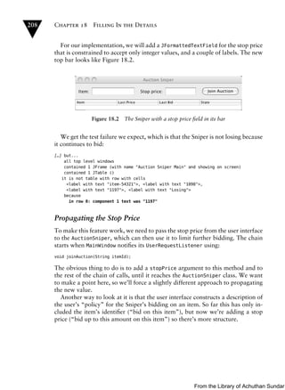 208   Chapter 18      Filling In the Details


        For our implementation, we will add a JFormattedTextField for the stop price
      that is constrained to accept only integer values, and a couple of labels. The new
      top bar looks like Figure 18.2.




                     Figure 18.2   The Sniper with a stop price ﬁeld in its bar


         We get the test failure we expect, which is that the Sniper is not losing because
      it continues to bid:
      […] but...
          all top level windows
          contained 1 JFrame (with name "Auction Sniper Main" and showing on screen)
          contained 1 JTable ()
         it is not table with row with cells
           <label with text "item-54321">, <label with text "1098">,
           <label with text "1197">, <label with text "Losing">
          because
            in row 0: component 1 text was "1197"



      Propagating the Stop Price
      To make this feature work, we need to pass the stop price from the user interface
      to the AuctionSniper, which can then use it to limit further bidding. The chain
      starts when MainWindow notiﬁes its UserRequestListener using:
      void joinAuction(String itemId);

      The obvious thing to do is to add a stopPrice argument to this method and to
      the rest of the chain of calls, until it reaches the AuctionSniper class. We want
      to make a point here, so we’ll force a slightly different approach to propagating
      the new value.
         Another way to look at it is that the user interface constructs a description of
      the user’s “policy” for the Sniper’s bidding on an item. So far this has only in-
      cluded the item’s identiﬁer (“bid on this item”), but now we’re adding a stop
      price (“bid up to this amount on this item”) so there’s more structure.




                                                                 From the Library of Achuthan Sundar
 