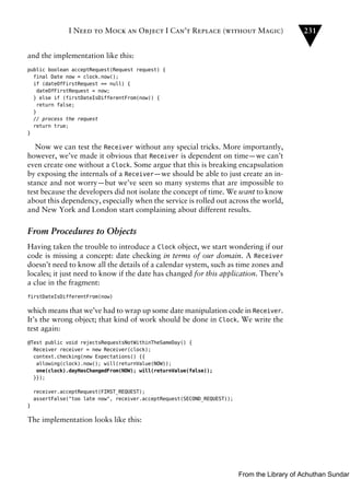 I Need to Mock an Object I Can’t Replace (without Magic)                       231


and the implementation like this:
public boolean acceptRequest(Request request) {
  final Date now = clock.now();
  if (dateOfFirstRequest == null) {
   dateOfFirstRequest = now;
  } else if (firstDateIsDifferentFrom(now)) {
   return false;
  }
  // process the request
  return true;
}

   Now we can test the Receiver without any special tricks. More importantly,
however, we’ve made it obvious that Receiver is dependent on time—we can’t
even create one without a Clock. Some argue that this is breaking encapsulation
by exposing the internals of a Receiver—we should be able to just create an in-
stance and not worry—but we’ve seen so many systems that are impossible to
test because the developers did not isolate the concept of time. We want to know
about this dependency, especially when the service is rolled out across the world,
and New York and London start complaining about different results.

From Procedures to Objects
Having taken the trouble to introduce a Clock object, we start wondering if our
code is missing a concept: date checking in terms of our domain. A Receiver
doesn’t need to know all the details of a calendar system, such as time zones and
locales; it just need to know if the date has changed for this application. There’s
a clue in the fragment:
firstDateIsDifferentFrom(now)

which means that we’ve had to wrap up some date manipulation code in Receiver.
It’s the wrong object; that kind of work should be done in Clock. We write the
test again:
@Test public void rejectsRequestsNotWithinTheSameDay() {
  Receiver receiver = new Receiver(clock);
  context.checking(new Expectations() {{
   allowing(clock).now(); will(returnValue(NOW));
   one(clock).dayHasChangedFrom(NOW); will(returnValue(false));
  }});

    receiver.acceptRequest(FIRST_REQUEST);
    assertFalse("too late now", receiver.acceptRequest(SECOND_REQUEST));
}

The implementation looks like this:




                                                                           From the Library of Achuthan Sundar
 