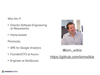 Who Am I?
• Director Software Engineering
at Weaveworks
• Home brewer
Previously:
• SRE for Google Analytics
• Founder/CTO at Acunu
• Engineer at XenSource
@tom_wilkie
https://github.com/tomwilkie
 
