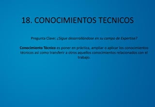 18. CONOCIMIENTOS TECNICOS
Pregunta Clave: ¿Sigue desarrollándose en su campo de Expertise?
Conocimiento Técnico es poner en práctica, ampliar o aplicar los conocimientos
técnicos así como transferir a otros aquellos conocimientos relacionados con el
trabajo.
 