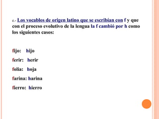 e.-  Los vocablos de origen latino que se escribían con   f  y que con el proceso evolutivo de la lengua  la f cambió por h  como los siguientes casos: f ijo:  h ijo f erir:  h erir f olia:  h oja f arina:  h arina f ierro:  h ierro 