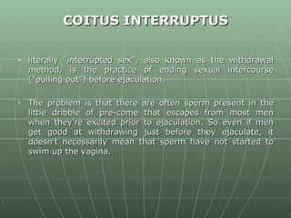 COITUS INTERRUPTUS literally &quot;interrupted sex&quot;, also known as the withdrawal method, is the practice of ending sexual intercourse (&quot;pulling out&quot;) before ejaculation.  The problem is that there are often sperm present in the little dribble of pre-come that escapes from most men when they're excited prior to ejaculation. So even if men get good at withdrawing just before they ejaculate, it doesn't necessarily mean that sperm have not started to swim up the vagina.  