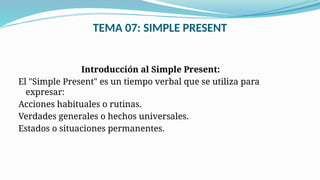 TEMA 07: SIMPLE PRESENT
Introducción al Simple Present:
El "Simple Present" es un tiempo verbal que se utiliza para
expresar:
Acciones habituales o rutinas.
Verdades generales o hechos universales.
Estados o situaciones permanentes.
 