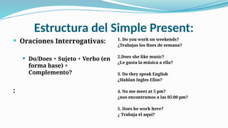 Estructura del Simple Present:
 Oraciones Interrogativas:
 Do/Does + Sujeto + Verbo (en
forma base) +
Complemento?
:
1. Do you work on weekends?
¿Trabajas los fines de semana?
2.Does she like music?
¿Le gusta la música a ella?
3. Do they speak English
¿Hablan Ingles Ellos?
4. No me meet at 5 pm?
¿nos encontramos a las 05:00 pm?
5. Does he work here?
¿ Trabaja el aquí?
 