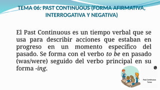 TEMA 06: PAST CONTINUOUS (FORMA AFIRMATIVA,
INTERROGATIVA Y NEGATIVA)
El Past Continuous es un tiempo verbal que se
usa para describir acciones que estaban en
progreso en un momento específico del
pasado. Se forma con el verbo to be en pasado
(was/were) seguido del verbo principal en su
forma -ing.
 