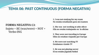 TEMA 06: PAST CONTINUOUS (FORMA NEGATIVA)
FORMA NEGATIVA (-):
Sujeto + BE (was/were) + NOT +
Verbo-ING
1. I was not studyng for my exam
No estaba estudiando para mi examen
2. She was not working at athe oficce
Ella no estaba trabajando en la oficina
3. They were not traveling to Europe
Ellos no estaban viajando por Europa
4. We were not watching TV
Estabamos viendo TV
5. He was not playing soccer
El no estaba jugando futbol
 