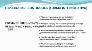 TEMA 06: PAST CONTINUOUS (FORMA INTERROGATIVA)
FORMA DE PREGUNTA (?):
BE (was/were) + Sujeto + Verbo-
ING
1. What were you doing at 8 pm last nigth?
¿Qué estabas haciendo a las 08:00 anoche?
2. Were you studyng for you exam yesterday evening?
¿Estabas estudiando para tu examen anoche
3. What was she doing at the office yesterdayafternoon
¿Que estaba haciendo ella en la oficina ayer por la tarde?
4. Was she afterding a confrencee yesterday?
¿ Estaba asistiendo a una conferencia ayer?
5. What were you watching on tv last nigth?
¿Qué estabas viendo en la televisión anoche?
 