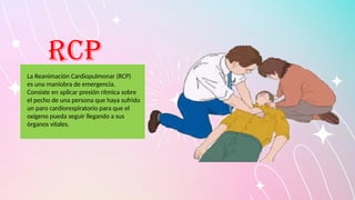 RCP
La Reanimación Cardiopulmonar (RCP)
es una maniobra de emergencia.
Consiste en aplicar presión rítmica sobre
el pecho de una persona que haya sufrido
un paro cardíorespiratorio para que el
oxígeno pueda seguir llegando a sus
órganos vitales.
 