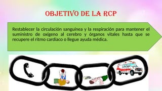 Objetivo de la RCP
Restablecer la circulación sanguínea y la respiración para mantener el
suministro de oxígeno al cerebro y órganos vitales hasta que se
recupere el ritmo cardíaco o llegue ayuda médica.
 