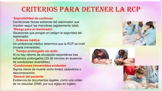 Criterios para detener la RCP
•Imposibilidad de continuar:
Condiciones físicas extremas del reanimador que
impidan seguir las maniobras (agotamiento total).
•Riesgo para el reanimador:
Situaciones que pongan en peligro la seguridad del
reanimador.
• Órdenes médica:
Un profesional médico determina que la RCP es inútil
(muerte irreversible)
• Tiempo prolongado sin éxito:
Si no hay retorno de circulación espontánea tras
esfuerzos prolongados (20-30 minutos en ausencia
de condiciones reversibles).
•Condiciones irreversibles evidentes:
Signos claros de muerte como lividez cadavérica o
descomposición.
•Deseos del paciente:
Existencia de documentos legales, como una orden
de no resucitar (DNR, por sus siglas en inglés).
 