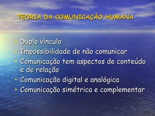 TEORIA DA COMUNICAÇÃO HUMANA
TEORIA DA COMUNICAÇÃO HUMANA
• Duplo vínculo
Duplo vínculo
• Impossibilidade de não comunicar
Impossibilidade de não comunicar
• Comunicação tem aspectos de conteúdo
Comunicação tem aspectos de conteúdo
e de relação
e de relação
• Comunicação digital e analógica
Comunicação digital e analógica
• Comunicação simétrica e complementar
Comunicação simétrica e complementar
 
