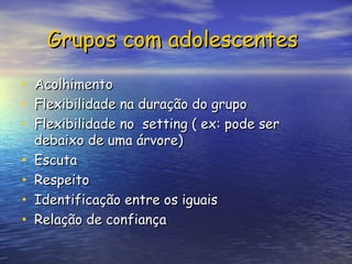 Grupos com adolescentes
Grupos com adolescentes
• Acolhimento
Acolhimento
• Flexibilidade na duração do grupo
Flexibilidade na duração do grupo
• Flexibilidade no setting ( ex: pode ser
Flexibilidade no setting ( ex: pode ser
debaixo de uma árvore)
debaixo de uma árvore)
• Escuta
Escuta
• Respeito
Respeito
• Identificação entre os iguais
Identificação entre os iguais
• Relação de confiança
Relação de confiança
 