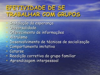 EFETIVIDADE DE SE
EFETIVIDADE DE SE
TRABALHAR COM GRUPOS
TRABALHAR COM GRUPOS
• Instalação da esperança
Instalação da esperança
• Universalidade
Universalidade
• Oferecimento de informações
Oferecimento de informações
• Altruísmo
Altruísmo
• Desenvolvimento de técnicas de socialização
Desenvolvimento de técnicas de socialização
• Comportamento imitativo
Comportamento imitativo
• Catarse
Catarse
• Reedição corretiva do grupo familiar
Reedição corretiva do grupo familiar
• Aprendizagem interpessoal
Aprendizagem interpessoal
 