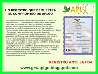 Este regsitro marca una conﬁrmación importante de la calidad del
producto de APLGO. Los residentes de Occidente ahora pueden
disfrutarlos productosde APLGO con tranquilidad, sabiendo
que han pasado las pruebas sistemáticas más estrictas de la
Administración de Drogas y Alimentos de los Estados Unidos
("Administración de Drogas y Alimentos de los Estados Unidos" -"FDA").
• Se imponen varios requisitos a los productos durante la
investigación y es un proceso regular. Haber pasado este examen
una vez no signiﬁca que su producto esté autorizado para siempre.
Ante la menor inconsistencia con los requisitos establecidos,
se revocará el certiﬁcado de calidad y el producto deberá salir del país.
Por lo tanto, es importanten o solo alcanzar estándares de alta calidad,
sino también mantenerse en este nivel.
• El cumplimiento de los estándares de calidad de la FDA es otro gran
logro de APLGO. La marca FDA es signiﬁcativa en todo el mundo y el
reconocimiento de la calidad de los productos APLGO por parte de
organizacion es grandes y serias nos da una razón para
estar orgullosos de nuestros productos y un incentivo para
conquistar nuevas alturas.
REGISTRO ANTE LA FDA
UN REGISTRO QUE DEMUESTRA
EL COMPROMISO DE APLGO
www.grwaplgo.blogspot.com
®
®
®
®
 
