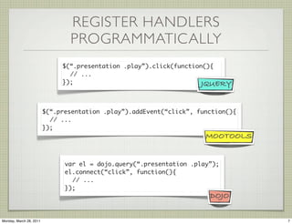 REGISTER HANDLERS
                                PROGRAMMATICALLY
                              $(“.presentation .play”).click(function(){
                                // ...
                              });                                    JQUERY


                         $(“.presentation .play”).addEvent(“click”, function(){
                           // ...
                         });
                                                                      MOOTOOLS


                               var el = dojo.query(“.presentation .play”);
                               el.connect(“click”, function(){
                                 // ...
                               });
                                                                       DOJO


Monday, March 28, 2011                                                            7
 