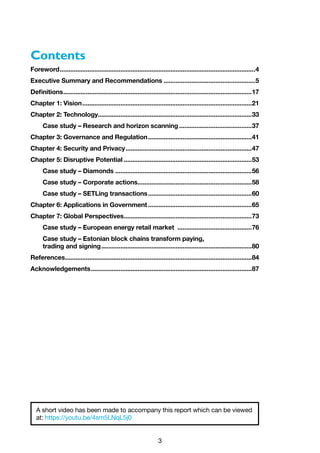 3
Contents
Foreword..................................................................................................................4
Executive Summary and Recommendations......................................................5
Definitions..............................................................................................................17
Chapter 1: Vision...................................................................................................21
Chapter 2: Technology.........................................................................................33
Case study – Research and horizon scanning...........................................37
Chapter 3: Governance and Regulation.............................................................41
Chapter 4: Security and Privacy..........................................................................47
Chapter 5: Disruptive Potential...........................................................................53
Case study – Diamonds................................................................................56
Case study – Corporate actions...................................................................58
Case study – SETLing transactions.............................................................60
Chapter 6: Applications in Government.............................................................65
Chapter 7: Global Perspectives...........................................................................73
Case study – European energy retail market ............................................76
Case study – Estonian block chains transform paying,
trading and signing........................................................................................80
References.............................................................................................................84
Acknowledgements..............................................................................................87
A short video has been made to accompany this report which can be viewed
at: https://youtu.be/4sm5LNqL5j0
 