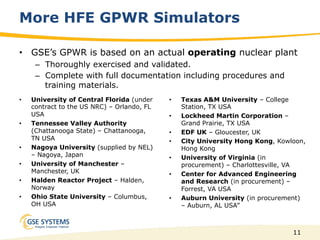 11
More HFE GPWR Simulators
•  University of Central Florida (under
contract to the US NRC) – Orlando, FL
USA
•  Tennessee Valley Authority
(Chattanooga State) – Chattanooga,
TN USA
•  Nagoya University (supplied by NEL)
– Nagoya, Japan
•  University of Manchester –
Manchester, UK
•  Halden Reactor Project – Halden,
Norway
•  Ohio State University – Columbus,
OH USA
•  Texas A&M University – College
Station, TX USA
•  Lockheed Martin Corporation –
Grand Prairie, TX USA
•  EDF UK – Gloucester, UK
•  City University Hong Kong, Kowloon,
Hong Kong
•  University of Virginia (in
procurement) – Charlottesville, VA
•  Center for Advanced Engineering
and Research (in procurement) –
Forrest, VA USA
•  Auburn University (in procurement)
– Auburn, AL USA”
•  GSE’s GPWR is based on an actual operating nuclear plant
–  Thoroughly exercised and validated.
–  Complete with full documentation including procedures and
training materials.
 