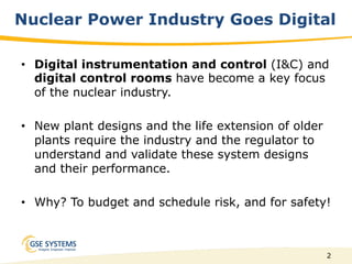 2
Nuclear Power Industry Goes Digital
•  Digital instrumentation and control (I&C) and
digital control rooms have become a key focus
of the nuclear industry.
•  New plant designs and the life extension of older
plants require the industry and the regulator to
understand and validate these system designs
and their performance.
•  Why? To budget and schedule risk, and for safety!
 