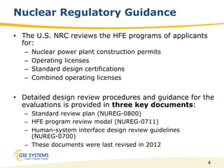 4
Nuclear Regulatory Guidance
•  The U.S. NRC reviews the HFE programs of applicants
for:
–  Nuclear power plant construction permits
–  Operating licenses
–  Standard design certifications
–  Combined operating licenses
•  Detailed design review procedures and guidance for the
evaluations is provided in three key documents:
–  Standard review plan (NUREG-0800)
–  HFE program review model (NUREG-0711)
–  Human-system interface design review guidelines
(NUREG-0700)
–  These documents were last revised in 2012
 