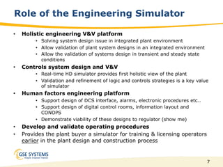 7
•  Holistic engineering V&V platform
•  Solving system design issue in integrated plant environment
•  Allow validation of plant system designs in an integrated environment
•  Allow the validation of systems design in transient and steady state
conditions
•  Controls system design and V&V
•  Real-time HD simulator provides first holistic view of the plant
•  Validation and refinement of logic and controls strategies is a key value
of simulator
•  Human factors engineering platform
•  Support design of DCS interface, alarms, electronic procedures etc..
•  Support design of digital control rooms, information layout and
CONOPS
•  Demonstrate viability of these designs to regulator (show me)
•  Develop and validate operating procedures
•  Provides the plant buyer a simulator for training & licensing operators
earlier in the plant design and construction process
Role of the Engineering Simulator
 