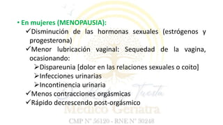 • En mujeres (MENOPAUSIA):
Disminución de las hormonas sexuales (estrógenos y
progesterona)
Menor lubricación vaginal: Sequedad de la vagina,
ocasionando:
Dispareunia [dolor en las relaciones sexuales o coito]
Infecciones urinarias
Incontinencia urinaria
Menos contracciones orgásmicas
Rápido decrescendo post-orgásmico
 