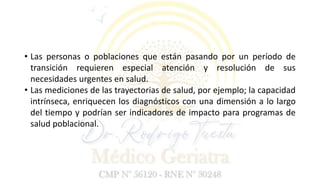 • Las personas o poblaciones que están pasando por un período de
transición requieren especial atención y resolución de sus
necesidades urgentes en salud.
• Las mediciones de las trayectorias de salud, por ejemplo; la capacidad
intrínseca, enriquecen los diagnósticos con una dimensión a lo largo
del tiempo y podrían ser indicadores de impacto para programas de
salud poblacional.
 