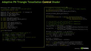 Adaptive PN Triangle Tessellation  Control  Shader #version 400 compatibility // interior control points are per-patch layout ( vertices =3)  out ; #define TID  gl_InvocationID   // thread ID #define P eye_space_pos  #define P2 eye_space_pos2 #define N eye_normal  in vec3  eye_space_pos[]; in vec2  scaled_window_space_pos[]; in vec3  eye_normal[]; out vec3  eye_space_pos2[]; out vec3  eye_space_normal[]; out vec3  ccw_cp[]; out vec3  cw_cp[]; out vec3  mid_normal[]; patch out  vec3 b111; void  main(void) { // TIDp1 = counter-clockwise (plus 1) //  control point index from TID int  TIDp1 = TID<2 ? TID+1 : 0; //  ^^  Means TIDp1 = (TID+1)%3; // TIDm1 = clockwise (minus 1) control point //  index from TID int  TIDm1 = TID>0 ? TID-1 : 2; //  ^^  Means TIDp1 = (TID+2)%3; // Compute triangle LOD parameters. // Each of 3 threads computes each of 3 edge lengths. gl_TessLevelOuter [TID] =  distance (scaled_window_space_pos[TIDm1], scaled_window_space_pos[TID]);  barrier (); gl_TessLevelInner [0] =  max ( gl_TessLevelOuter [0], max ( gl_TessLevelOuter [1], gl_TessLevelOuter [2])); // ccw_cp[TID] is the control point immediate //  counter-clockwise from P[TID] // cwc_cp[TID] is the control point immediate //  clockwise from P[TID] ccw_cp[TID] = (2*P[TID] + P[TIDp1] – dot (P[TIDp1]-P[TID],N[TID])*N[TID])/3.0; cw_cp[TID]  = (2*P[TID] + P[TIDm1] – dot (P[TIDm1]-P[TID],N[TID])*N[TID])/3.0; P2[TID] = ccw_cp[TID] + cw_cp[TID]; // (b210+b120+b021+b012+b102+b201)/6.0 vec3  E = (P2[0] + P2[1] + P2[2])/6.0,   V = (P[0] + P[1] + P[3])/3.0; b111 = E + (E-V)/2.0; P2[TID] = P[TID]; eye_space_normal[TID] = N[TID]; float  v = 2* dot (P[TIDp1]-P[TID],N[TID]+N[TIDp1]) /  dot (P[TIDp1]-P[TID],P[TIDp1]-P[TID]); vec3  h = N[TID] + N[TIDp1] - v*(P[TIDp1]-P[TID]); mid_normal[TID] =   normalize (h); } 