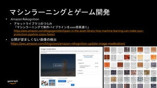 マシンラーニングとゲーム開発
• Amazon Rekognition
• アセットライブラリのつらみ
「マシンラーニングで制作パイプラインを1000倍高速に」
https://aws.amazon.com/blogs/gametech/pain-in-the-asset-library-how-machine-learning-can-make-your-
production-pipeline-1000x-faster/
• 公開が望ましくない画像の検出
https://aws.amazon.com/blogs/aws/amazon-rekognition-update-image-moderation/
 