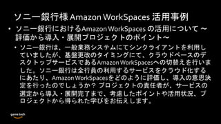 ソニー銀行様Amazon WorkSpaces 活用事例
• ソニー銀行におけるAmazonWorkSpaces の活用について ～
評価から導入・展開プロジェクトのポイント～
• ソニー銀行は、一般業務システムにてシンクライアントを利用し
ていましたが、基盤更改のタイミングにて、クラウドベースのデ
スクトップサービスであるAmazonWorkSpacesへの切替えを行いま
した。ソニー銀行は全行員の利用するサービスをクラウド化する
にあたり、AmazonWorkSpacesをどのように評価し、導入の意思決
定を行ったのでしょうか？ プロジェクトの責任者が、サービスの
選定から導入・展開完了まで、考慮したポイントや活用状況、プ
ロジェクトから得られた学びをお伝えします。
 