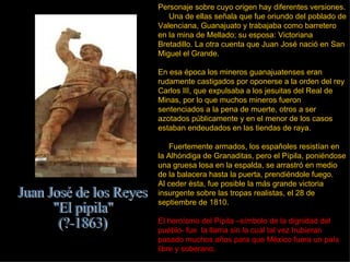 Personaje sobre cuyo origen hay diferentes versiones . Una de ellas señala que fue oriundo del poblado de Valenciana, Guanajuato y trabajaba como barretero en la mina de Mellado; su esposa: Victoriana Bretadillo. La otra cuenta que Juan José nació en San Miguel el Grande. En esa época los mineros guanajuatenses eran rudamente castigados por oponerse a la orden del rey Carlos III, que expulsaba a los jesuitas del Real de Minas, por lo que muchos mineros fueron sentenciados a la pena de muerte, otros a ser azotados públicamente y en el menor de los casos estaban endeudados en las tiendas de raya.  Fuertemente armados, los españoles resistían en la Alhóndiga de Granaditas, pero el Pípila, poniéndose una gruesa losa en la espalda, se arrastró en medio de la balacera hasta la puerta, prendiéndole fuego. Al ceder ésta, fue posible la más grande victoria insurgente sobre las tropas realistas, el 28 de septiembre de 1810.  El heroísmo del Pípila –símbolo de la dignidad del pueblo- fue  la llama sin la cual tal vez hubieran pasado muchos años para que México fuera un país libre y soberano.  Juan José de los Reyes &quot;El pípila&quot; (?-1863) 