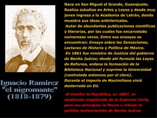 Nace en San Miguel el Grande, Guanajuato.  Realiza estudios en Artes y Leyes y desde muy joven ingresa a la Academia de Letrán, donde muestra sus ideas anticlericales. Autor de abundantes publicaciones científicas y literarias, por las cuales fue encarcelado numerosas veces. Entre sus ensayos se encuentran:  Ensayo sobre las Sensaciones ,  Lecturas de Historia  y  Política de México. En 1861 fue ministro de Justicia del gobierno de Benito Juárez; desde ahí formula las Leyes de Reforma, ordena la formación de la Biblioteca Nacional y suprime la Universidad (controlada entonces por el clero).  Durante el imperio de Maximiliano vivió desterrado en EU. Al triunfar la República, en 1867, es nombrado magistrado de la Suprema Corte, pero sus principios lo llevan a criticar la política reeleccionista de Benito Juárez. Ignacio Ramírez &quot;el nigromante&quot; (1818-1879) 