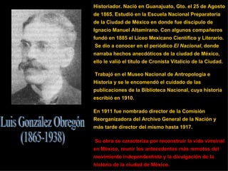 Historiador. Nació en Guanajuato, Gto. el 25 de Agosto de 1865. Estudió en la Escuela Nacional Preparatoria de la Ciudad de México en donde fue discípulo de Ignacio Manuel Altamirano. Con algunos compañeros fundó en 1885 el Liceo Mexicano Científico y Literario. Se dio a conocer en el periódico  El Nacional , donde narraba hechos anecdóticos de la ciudad de México, ello le valió el título de Cronista Vitalicio de la Ciudad. Trabajó en el Museo Nacional de Antropología e Historia y se le encomendó el cuidado de las publicaciones de la Biblioteca Nacional, cuya historia escribió en 1910.  En 1911 fue nombrado director de la Comisión Reorganizadora del Archivo General de la Nación y más tarde director del mismo hasta 1917. Su obra se caracteriza por reconstruir la vida virreinal en México, reunir los antecedentes más remotos del movimiento independentista y la divulgación de la historia de la ciudad de México.  Luis González Obregón (1865-1938) 
