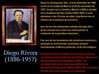 Nació en Guanajuato, Gto., el 8 de diciembre de 1886; murió en la ciudad de México el 24 de noviembre de 1957. Emigró con su familia a México (1892) y estudió en la Academia de San Carlos (1896-1902), la cual abandonó a los 16 años de edad, inconforme con el sistema de enseñanza de la pintura . Uno de los más destacados artistas del siglo XX y quien siempre tuvo entre sus motivaciones la exaltación de la grandeza mexicana. Fue uno de los fundadores del muralismo mexicano y participó en movimientos socialistas siempre reivindicando al México profundo, el de raíz indígena. Fomentó el amor a la Patria con sus obras, entre las que destacan los murales de: del Anfiteatro Bolívar de la Escuela Nacional Preparatoria (1922);  los corredores del recién estrenado edificio de la Secretaría de Educación Pública (1923-1928) y el mural titulado  Sueño de una tarde en la Alameda .  Diego Rivera (1886-1957) 