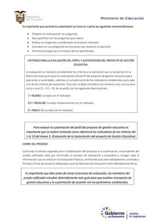 Es importante que durante la sustentación se tome en cuenta las siguientes recomendaciones:
• Prepare con anticipación las preguntas.
• Sea específico con las preguntas que realice.
• Realice las preguntas considerando el proyecto realizado.
• Considere en sus preguntas las funciones que realizará el aspirante.
• Oriente las preguntas a la mejora de los aprendizajes.
CRITERIOS PARA LA EVALUACIÓN DEL PERFIL Y SUSTENTACIÓN DEL PROYECTO DE GESTIÓN
EDUCATIVA.
La evaluación se realizará considerando los criterios y la valoración que se presentan en la
Matriz de evaluación para la sustentación del perfil del proyecto de gestión educativa para
aspirantes a autoridades, además, el cumplimiento de los indicadores establecidos para cada
uno de los criterios de evaluación. Para ello se debe considerar los números uno, cero puntos
cinco y cero (1 – 0.5 – 0), de acuerdo con las siguientes descripciones:
1 = BUENO: Cumple con el indicador.
0.5 = REGULAR: Cumple medianamente con el indicador.
0 = MALO: No cumple con el indicador.
Para evaluar la sustentación del perfil del proyecto de gestión educativa es
importante que se realice tomando como referencia los indicadores de los criterios del
1 al 10 del Anexo 3. (Evaluación de la Sustentación del proyecto de Gestión Educativa)
CIERRE DEL PROCESO
Concluido el tiempo asignado para la elaboración del proyecto y la sustentación, el presidente del
jurado calificador dará por terminado el proceso de evaluación y procederá a recoger toda la
información que se utilizó en la Evaluación Práctica, verificando que esté debidamente sumillado y
firmado al final de proyecto elaborado y que las Matrices de Evaluación estén debidamente llenas.
Es importante que días antes de iniciar el proceso de evaluación, los miembros del
jurado calificador estudien detenidamente esta guía para que evalúen el proyecto de
gestión educativa y la sustentación de acuerdo con los parámetros establecidos.
 