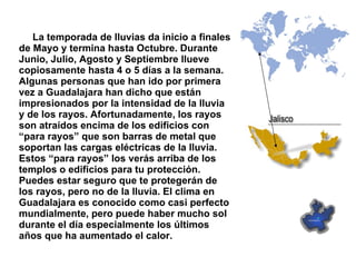 La temporada de lluvias da inicio a finales de Mayo y termina hasta Octubre. Durante Junio, Julio, Agosto y Septiembre llueve copiosamente hasta 4 o 5 días a la semana. Algunas personas que han ido por primera vez a Guadalajara han dicho que están impresionados por la intensidad de la lluvia y de los rayos. Afortunadamente, los rayos son atraídos encima de los edificios con “para rayos” que son barras de metal que soportan las cargas eléctricas de la lluvia.  Estos “para rayos” los verás arriba de los templos o edificios para tu protección. Puedes estar seguro que te protegerán de los rayos, pero no de la lluvia. El clima en Guadalajara es conocido como casi perfecto mundialmente, pero puede haber mucho sol durante el día especialmente los últimos años que ha aumentado el calor. 