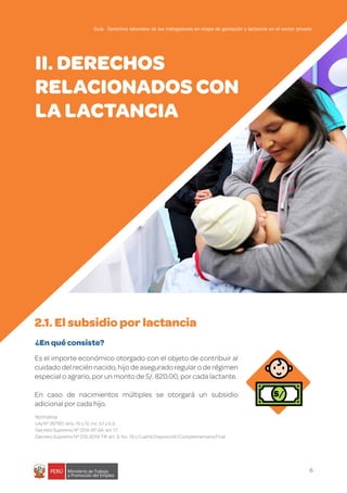 6
Guía - Derechos laborales de las trabajadoras en etapa de gestación y lactancia en el sector privado
Es el importe económico otorgado con el objeto de contribuir al
cuidado del recién nacido, hijo de asegurado regular o de régimen
especial o agrario, por un monto de S/. 820.00, por cada lactante.
En caso de nacimientos múltiples se otorgará un subsidio
adicional por cada hijo.
Normativa
Ley N° 26790: arts. 10 y 12, inc. b.1 y b.3.
Decreto Supremo N° 009-97-SA: art. 17
Decreto Supremo N° 013-2019-TR: art. 3. Inc. 19 y Cuarta Disposición Complementaria Final
¿En qué consiste?
2.1. El subsidio por lactancia
II. DERECHOS
RELACIONADOS CON
LA LACTANCIA
S/
Guía - Derechos laborales de las trabajadoras en etapa de gestación y lactancia en el sector privado
 