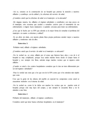 -Así es, estamos en la construcción de un hospital que priorice la atención a nuestros
afiliados y contribuya con la calidad y la cobertura del servicio de salud.
¿Considera usted que la cobertura de salud en el municipio es la adecuada?
-De ninguna manera, los afiliados al régimen subsidiado y contributivo son muy pocos en
el municipio, esto ocasiona que acudan a remedios caseros para el tratamiento de sus
enfermedades o migren hacia municipios o capitales cercanas para tratar sus enfermedades.
¿Cree que lo hecho por su EPS que además es la mejor forma de remediar el problema del
municipio en cuanto a cobertura y calidad?
-Es un alivio sin duda, con nuestra planta física propia podremos atender mejor a nuestros
afiliados y tendremos más de ellos.
Entrevista 3.
Poblador rural, afiliado al régimen subsidiado.
¿Considera usted que el servicio de salud en el municipio es adecuado?
-No la verdad no, yo estoy afiliado por el censo que hicieron hace años y eso de ir al
hospital es muy complicado, porque toca andar muchas horas desde el campo hasta el
hospital y eso siempre vive lleno, además tengo muchos vecinos que ni siquiera están
afilados.
¿Cuando va usted a los centros hospitalarios considera que le dan un trato diferenciado por
ser del régimen subsidiado?
-Pues la verdad uno nota que a los que son de la EPS como que si los atienden más rápido
que a uno.
Cree que la gente de las afueras del pueblo en especial los campesinos como usted se
encuentran incluidos en el sistema de salud.
-No la verdad no, como le he dicho son muchos los vecinos que no pueden venir al
hospital, porque está muy lejos del campo, y uno siempre lo encuentra lleno y no lo
atienden a uno bien.
Entrevista 4
Poblador del municipio, afiliado al régimen contributivo.
Considera usted que tiene buena cobertura hospitalaria en el municipio?
 