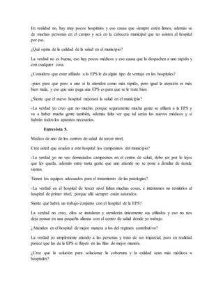 En realidad no, hay muy pocos hospitales y eso causa que siempre estén llenos, además se
de muchas personas en el campo y acá en la cabecera municipal que no asisten al hospital
por eso.
¿Qué opina de la calidad de la salud en el municipio?
La verdad no es buena, eso hay pocos médicos y eso causa que lo despachen a uno rápido y
con cualquier cosa.
¿Considera que estar afiliado a la EPS le da algún tipo de ventaja en los hospitales?
-pues para que pero a uno si lo atienden como más rápido, pero igual la atención es más
bien mala, y eso que uno paga una EPS es para que se le trate bien.
¿Siente que el nuevo hospital mejorará la salud en el municipio?
-La verdad yo creo que no mucho, porque seguramente mucha gente se afiliará a la EPS y
va a haber mucha gente también, además falta ver que tal serán los nuevos médicos y si
habrán todos los aparatos necesarios.
Entrevista 5.
Medico de uno de los centros de salud de tercer nivel.
Cree usted que acuden a este hospital los campesinos del municipio?
-La verdad yo no veo demasiados campesinos en el centro de salud, debe ser por lo lejos
que les queda, además entre tanta gente que uno atiende no se pone a detallar de donde
vienen.
Tienen los equipos adecuados para el tratamiento de las patologías?
-La verdad en el hospital de tercer nivel faltan muchas cosas, e intentamos no remitirlos al
hospital de primer nivel, porque allá siempre están saturados.
Siente que habrá un trabajo conjunto con el hospital de la EPS?
La verdad no creo, ellos se instalaran y atenderán únicamente sus afiliados y eso no nos
deja pensar en una pequeña alianza con el centro de salud donde yo trabajo.
¿Atienden en el hospital de mejor manera a los del régimen contributivo?
La verdad yo simplemente atiendo a las personas y trato de ser imparcial, pero en realidad
parece que las de la EPS si fluyen en las filas de mejor manera.
¿Cree que la solución para solucionar la cobertura y la calidad sean más médicos u
hospitales?
 