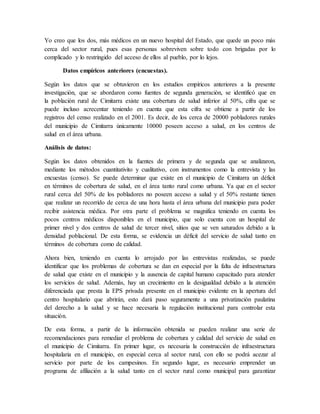 Yo creo que los dos, más médicos en un nuevo hospital del Estado, que quede un poco más
cerca del sector rural, pues esas personas sobreviven sobre todo con brigadas por lo
complicado y lo restringido del acceso de ellos al pueblo, por lo lejos.
Datos empíricos anteriores (encuestas).
Según los datos que se obtuvieron en los estudios empíricos anteriores a la presente
investigación, que se abordaron como fuentes de segunda generación, se identificó que en
la población rural de Cimitarra existe una cobertura de salud inferior al 50%, cifra que se
puede incluso acrecentar teniendo en cuenta que esta cifra se obtiene a partir de los
registros del censo realizado en el 2001. Es decir, de los cerca de 20000 pobladores rurales
del municipio de Cimitarra únicamente 10000 poseen acceso a salud, en los centros de
salud en el área urbana.
Análisis de datos:
Según los datos obtenidos en la fuentes de primera y de segunda que se analizaron,
mediante los métodos cuantitativito y cualitativo, con instrumentos como la entrevista y las
encuestas (censo). Se puede determinar que existe en el municipio de Cimitarra un déficit
en términos de cobertura de salud, en el área tanto rural como urbana. Ya que en el sector
rural cerca del 50% de los pobladores no poseen acceso a salud y el 50% restante tienen
que realizar un recorrido de cerca de una hora hasta el área urbana del municipio para poder
recibir asistencia médica. Por otra parte el problema se magnifica teniendo en cuenta los
pocos centros médicos disponibles en el municipio, que solo cuenta con un hospital de
primer nivel y dos centros de salud de tercer nivel, sitios que se ven saturados debido a la
densidad poblacional. De esta forma, se evidencia un déficit del servicio de salud tanto en
términos de cobertura como de calidad.
Ahora bien, teniendo en cuenta lo arrojado por las entrevistas realizadas, se puede
identificar que los problemas de cobertura se dan en especial por la falta de infraestructura
de salud que existe en el municipio y la ausencia de capital humano capacitado para atender
los servicios de salud. Además, hay un crecimiento en la desigualdad debido a la atención
diferenciada que presta la EPS privada presente en el municipio evidente en la apertura del
centro hospitalario que abrirán, esto dará paso seguramente a una privatización paulatina
del derecho a la salud y se hace necesaria la regulación institucional para controlar esta
situación.
De esta forma, a partir de la información obtenida se pueden realizar una serie de
recomendaciones para remediar el problema de cobertura y calidad del servicio de salud en
el municipio de Cimitarra. En primer lugar, es necesaria la construcción de infraestructura
hospitalaria en el municipio, en especial cerca al sector rural, con ello se podrá acezar al
servicio por parte de los campesinos. En segundo lugar, es necesario emprender un
programa de afiliación a la salud tanto en el sector rural como municipal para garantizar
 